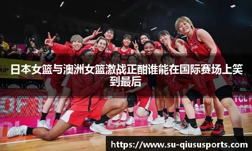 日本女篮与澳洲女篮激战正酣谁能在国际赛场上笑到最后